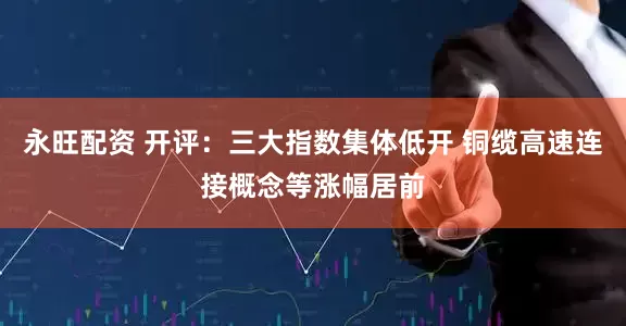 永旺配资 开评：三大指数集体低开 铜缆高速连接概念等涨幅居前
