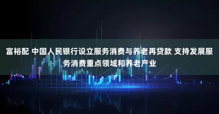 富裕配 中国人民银行设立服务消费与养老再贷款 支持发展服务消费重点领域和养老产业
