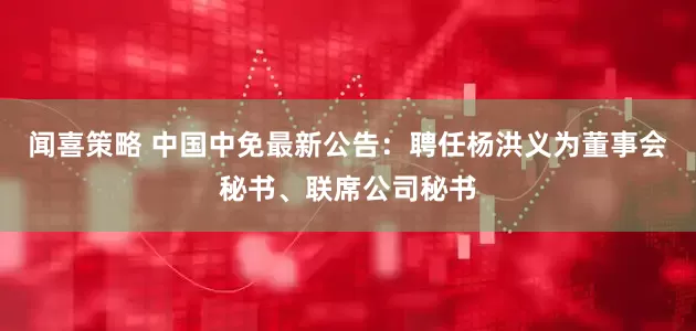 闻喜策略 中国中免最新公告：聘任杨洪义为董事会秘书、联席公司秘书