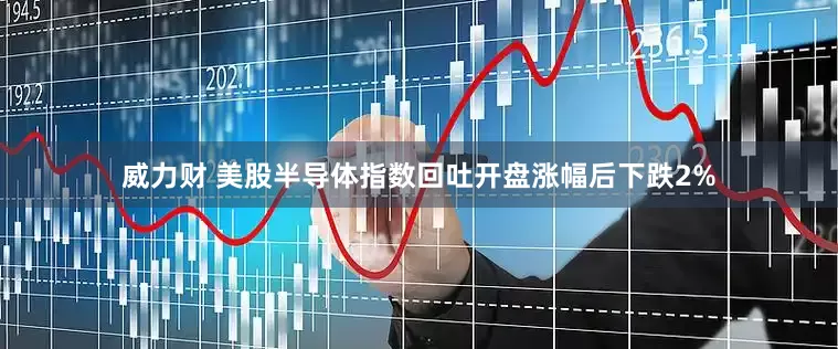 威力财 美股半导体指数回吐开盘涨幅后下跌2%