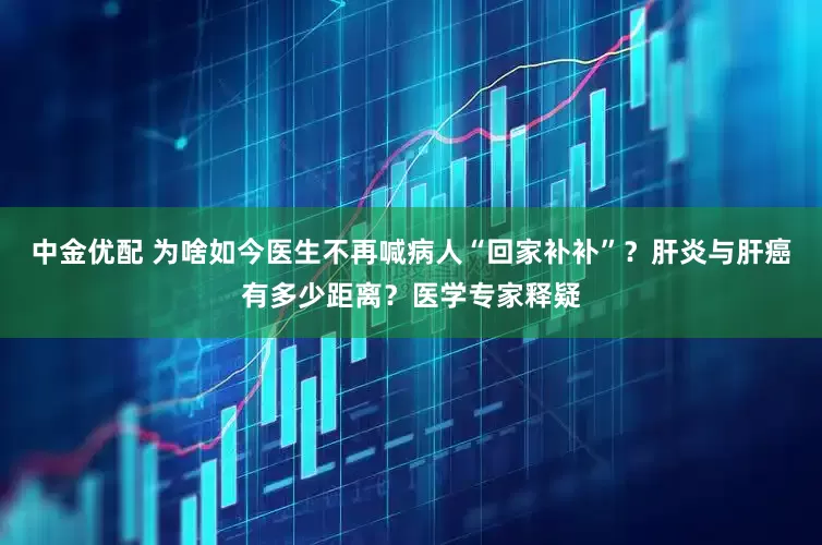 中金优配 为啥如今医生不再喊病人“回家补补”？肝炎与肝癌有多少距离？医学专家释疑