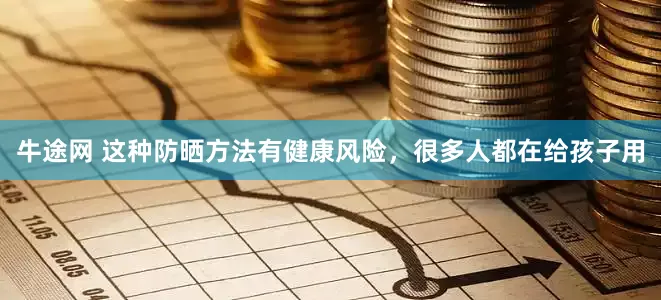 牛途网 这种防晒方法有健康风险，很多人都在给孩子用