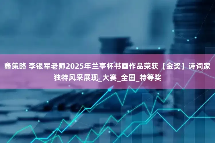鑫策略 李银军老师2025年兰亭杯书画作品荣获【金奖】诗词家独特风采展现_大赛_全国_特等奖