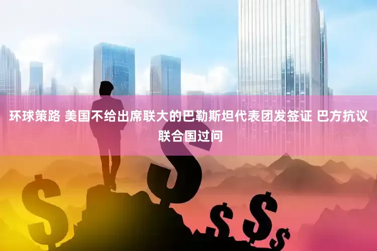 环球策路 美国不给出席联大的巴勒斯坦代表团发签证 巴方抗议 联合国过问
