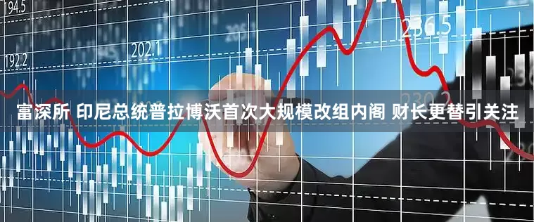 富深所 印尼总统普拉博沃首次大规模改组内阁 财长更替引关注