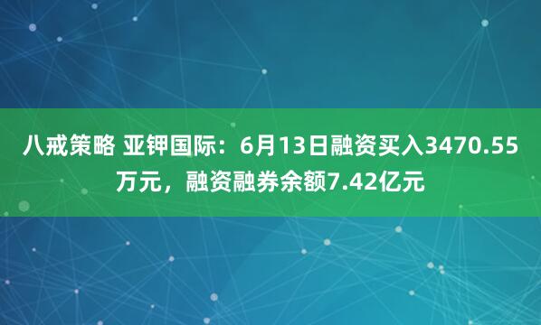 八戒策略 亚钾国际：6月13日融资买入3470.55万元，融资融券余额7.42亿元