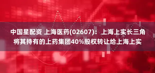 中国星配资 上海医药(02607)：上海上实长三角将其持有的上药集团40%股权转让给上海上实
