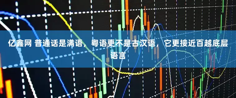 亿鑫网 普通话是满语，粤语更不是古汉语，它更接近百越底层语言