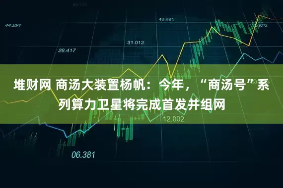 堆财网 商汤大装置杨帆：今年，“商汤号”系列算力卫星将完成首发并组网