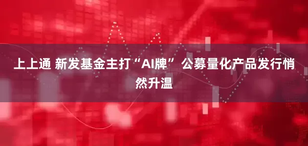 上上通 新发基金主打“AI牌” 公募量化产品发行悄然升温
